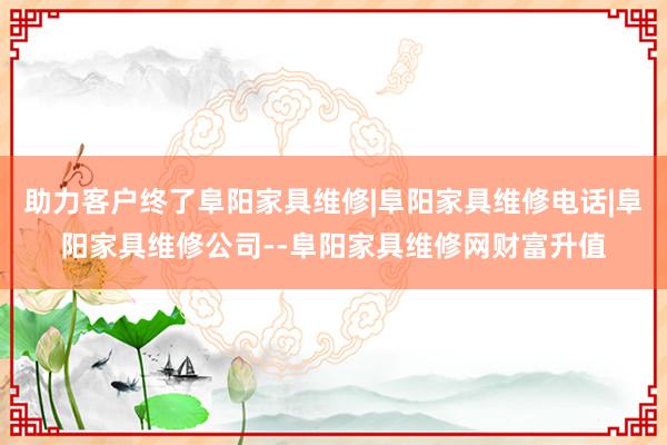 助力客户终了阜阳家具维修|阜阳家具维修电话|阜阳家具维修公司--阜阳家具维修网财富升值